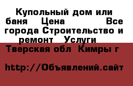 Купольный дом или баня  › Цена ­ 68 000 - Все города Строительство и ремонт » Услуги   . Тверская обл.,Кимры г.